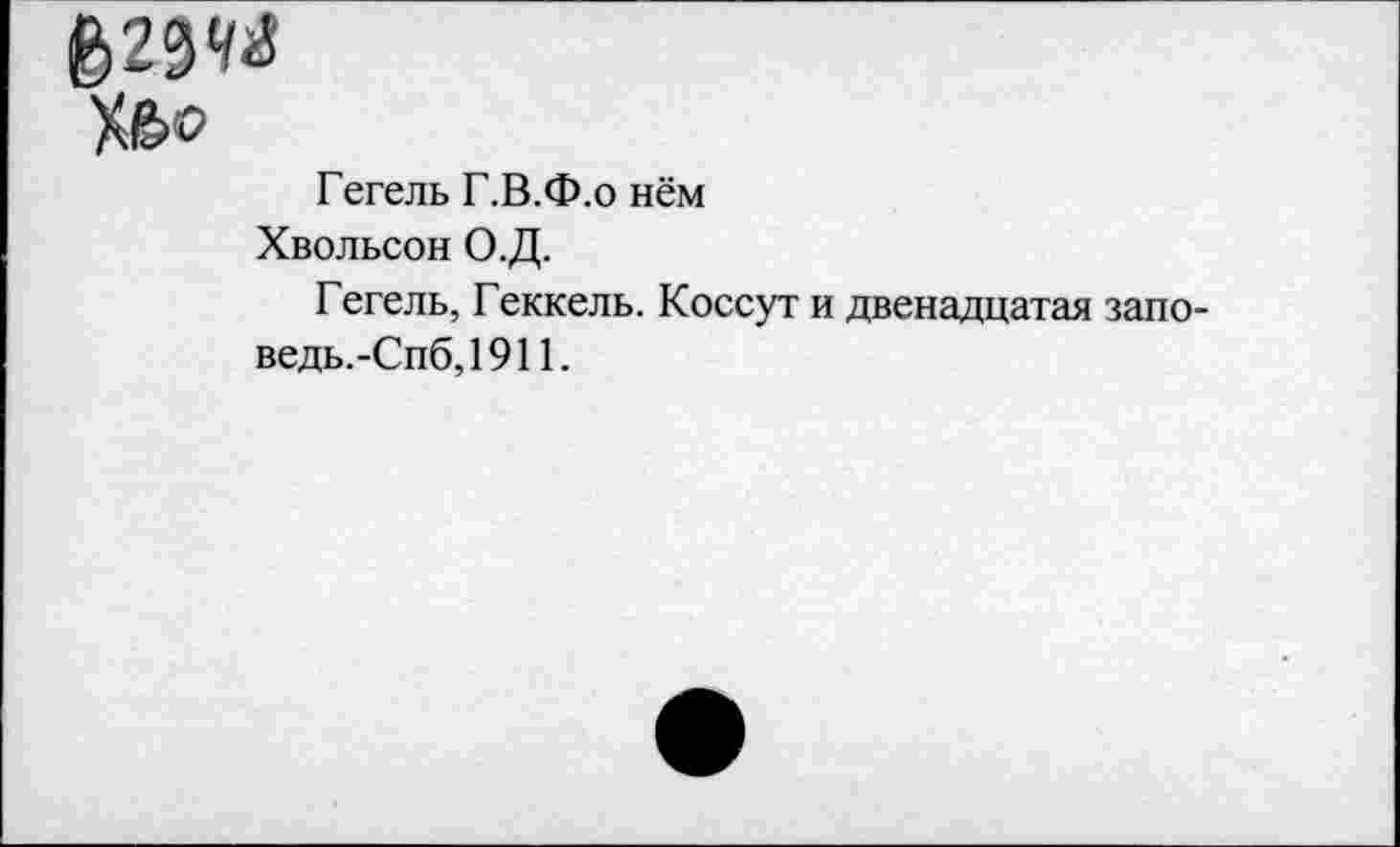 ﻿6)23«
Х&о
Гегель Г.В.Ф.о нём
Хвольсон О.Д.
Гегель, Геккель. Коссут и двенадцатая запо-ведь.-Спб,1911.